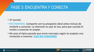 FASE 3: ENCUENTRA Y CONECTA
• 2º secreto
• RECOMIENDA, Comparte con tu prospecto ideal antes incluso de
invitarle a conectar. La intención es que te vea, para que cuando le
invites a conectar te acepte.
• No seas el típico pesado que envía mensajes según te aceptan una
invitación a conectar. ¡ESO NO FUNCIONA!
 