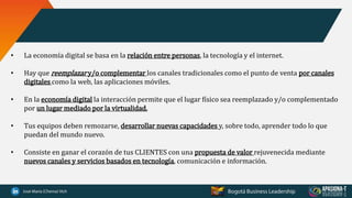 • La economía digital se basa en la relación entre personas, la tecnología y el internet.
• Hay que reemplazar y/o complementar los canales tradicionales como el punto de venta por canales
digitales como la web, las aplicaciones móviles.
• En la economía digital la interacción permite que el lugar físico sea reemplazado y/o complementado
por un lugar mediado por la virtualidad.
• Tus equipos deben remozarse, desarrollar nuevas capacidades y, sobre todo, aprender todo lo que
puedan del mundo nuevo.
• Consiste en ganar el corazón de tus CLIENTES con una propuesta de valor rejuvenecida mediante
nuevos canales y servicios basados en tecnología, comunicación e información.
 