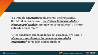 “Se trata de adaptarnos rápidamente, de forma activa,
flexible al nuevo entorno, maximizando oportunidades y
ejecutando el cambio antes que tus competidores, o incluso
antes de desaparecer”
“¿Nos quedamos lamentándonos del pasado que ya pasó, o
abrazamos con decisión las nuevas oportunidades
emergentes?” Jorge Iván Gomez (Inalde)
 