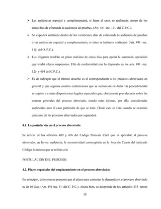 10
 Las audiencias especial y complementaria, si fuera el caso, se realizarán dentro de los
cinco días de efectuada la audiencia de pruebas. (Art. 491-inc. 10)- del C.P.C.).
 Se expedirá sentencia dentro de los veinticinco días de culminada la audiencia de pruebas
o las audiencias especial y complementaria, si éstas se hubieren realizado. (Art. 491 -inc.
11)- del O. P.C.).
 Los litigantes tendrán un plazo máximo de cinco días para apelar la sentencia, apelación
que tendrá efecto suspensivo. Ello de conformidad con lo dispuesto en los arts. 491 -inc.
12)- y 494 del C.P.C.).
 Es de subrayar que el trámite descrito es el correspondiente a los procesos abreviados en
general y que algunos asuntos contenciosos que se sustancian en dicha vía procedimental
se sujetan a ciertas disposiciones legales especiales que, obviamente prevalecerán sobre las
normas generales del proceso abreviado, siendo estas últimas, por ello, consideradas
supletorias ante el caso particular de que se trate. (Todo esto se verá cuando se examine
cada uno de los procesos abreviados por separado).
4.1. La postulación en el proceso abreviado:
Se infiere de los artículos 489 y 476 del Código Procesal Civil que es aplicable al proceso
abreviado, en forma supletoria, la normatividad contemplada en la Sección Cuarta del indicado
Código, la misma que se refiere a la
POSTULACIÓN DEL PROCESO.
4.2. Plazos especiales del emplazamiento en el proceso abreviado:
En principio, debe tenerse presente que el plazo para contestar la demanda en el proceso abreviado
es de 10 días. (Art. 491-inc. 5)- del C. P.C.). Ahora bien, se desprende de los artículos 435 -tercer
 