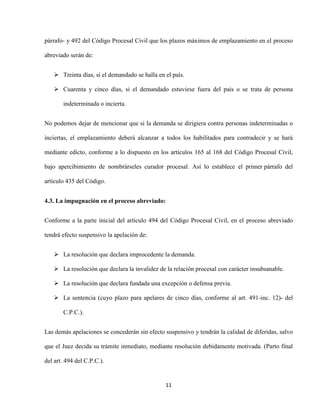 11
párrafo- y 492 del Código Procesal Civil que los plazos máximos de emplazamiento en el proceso
abreviado serán de:
 Treinta días, si el demandado se halla en el país.
 Cuarenta y cinco días, si el demandado estuviese fuera del país o se trata de persona
indeterminada o incierta.
No podemos dejar de mencionar que si la demanda se dirigiera contra personas indeterminadas o
inciertas, el emplazamiento deberá alcanzar a todos los habilitados para contradecir y se hará
mediante edicto, conforme a lo dispuesto en los artículos 165 al 168 del Código Procesal Civil,
bajo apercibimiento de nombrárseles curador procesal. Así lo establece el primer párrafo del
artículo 435 del Código.
4.3. La impugnación en el proceso abreviado:
Conforme a la parte inicial del artículo 494 del Código Procesal Civil, en el proceso abreviado
tendrá efecto suspensivo la apelación de:
 La resolución que declara improcedente la demanda.
 La resolución que declara la invalidez de la relación procesal con carácter insubsanable.
 La resolución que declara fundada una excepción o defensa previa.
 La sentencia (cuyo plazo para apelares de cinco días, conforme al art. 491-inc. 12)- del
C.P.C.).
Las demás apelaciones se concederán sin efecto suspensivo y tendrán la calidad de diferidas, salvo
que el Juez decida su trámite inmediato, mediante resolución debidamente motivada. (Parto final
del art. 494 del C.P.C.).
 