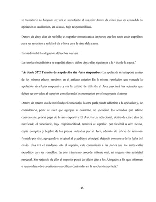 15
El Secretario de Juzgado enviará el expediente al superior dentro de cinco días de concedida la
apelación o la adhesión, en su caso, bajo responsabilidad.
Dentro de cinco días de recibido, el superior comunicará a las partes que los autos están expeditos
para ser resueltos y señalará día y hora para la vista dela causa.
Es inadmisible la alegación de hechos nuevos.
La resolución definitiva se expedirá dentro de los cinco días siguientes a la vista de la causa.”
“Artículo 3772 Trámite de a apelación sin efecto suspensivo.- La apelación se interpone dentro
de los mismos plazos previstos en el artículo anterior En la misma resolución que concede la
apelación sin efecto suspensivo y sin la calidad de diferida, el Juez precisará los actuados que
deben ser enviados al superior, considerando los propuestos por el recurrente al aperar
Dentro de tercero día de notificado el concesorio, la otra parle puede adherirse a la apelación y, de
considerarlo, pedir al Juez que agregue al cuaderno de apelación los actuados que estime
conveniente, previo pago de la tasa respectiva. El Auxiliar jurisdiccional, dentro de cinco días de
notificado el concesorio, bajo responsabilidad, remitirá al superior, por facsímil u otro medio,
copia completa y legible de las piezas indicadas por el Juez, además del oficio de remisión
firmado por éste, agregando el original al expediente principal, dejando constancia de la fecha del
envío. Una vez el cuaderno ante el superior, éste comunicará a las partes que los autos están
expeditos para ser resuellos. En este trámite no procede informe oral, ni ninguna otra actividad
procesal. Sin perjuicio de ello, el superior podrá de oficio citar a los Ahogados a fin que informen
o respondan sobre cuestiones específicas contenidas en la resolución apelada.”
 