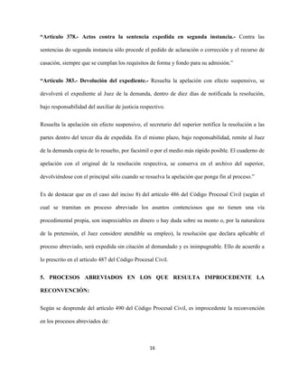16
“Articulo 378.- Actos contra la sentencia expedida en segunda instancia.- Contra las
sentencias do segunda instancia sólo procede el pedido de aclaración o corrección y el recurso de
casación, siempre que se cumplan los requisitos de forma y fondo para su admisión.”
“Artículo 383.- Devolución del expediente.- Resuelta la apelación con efecto suspensivo, se
devolverá el expediente al Juez de la demanda, dentro de diez días de notificada la resolución,
bajo responsabilidad del auxiliar de justicia respectivo.
Resuelta la apelación sin efecto suspensivo, el secretario del superior notifica la resolución a las
partes dentro del tercer día de expedida. En el mismo plazo, bajo responsabilidad, remite al Juez
de la demanda copia de lo resuelto, por facsímil o por el medio más rápido posible. El cuaderno de
apelación con el original de la resolución respectiva, se conserva en el archivo del superior,
devolviéndose con el principal sólo cuando se resuelva la apelación que ponga fin al proceso.”
Es de destacar que en el caso del inciso 8) del artículo 486 del Código Procesal Civil (según el
cual se tramitan en proceso abreviado los asuntos contenciosos que no tienen una vía
procedimental propia, son inapreciables en dinero o hay duda sobre su monto o, por la naturaleza
de la pretensión, el Juez considere atendible su empleo), la resolución que declara aplicable el
proceso abreviado, será expedida sin citación al demandado y es inimpugnable. Ello de acuerdo a
lo prescrito en el artículo 487 del Código Procesal Civil.
5. PROCESOS ABREVIADOS EN LOS QUE RESULTA IMPROCEDENTE LA
RECONVENCIÓN:
Según se desprende del artículo 490 del Código Procesal Civil, es improcedente la reconvención
en los procesos abreviados de:
 