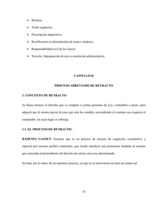 17
 Retracto.
 Titulo supletorio.
 Prescripción adquisitiva.
 Rectificación (o delimitación) de áreas o linderos.
 Responsabilidad civil de los Jueces
 Tercería. Impugnación de acto o resolución administrativa.
CAPITULO II
PROCESO ABREVIADO DE RETRACTO
1. CONCEPTO DE RETRACTO
Se llama retracto al derecho que se compete a ciertas personas de Ley, costumbre o pacto, para
adquirir por el mismo precio la cosa que otro ha vendido, rescindiendo el contrato con respecto al
comprador, en cuyo lugar se subroga.
1.1. EL PROCESO DE RETRACTO:
BADENES GASSET: Sostiene que es un proceso de retracto de cognición, constitutivo y
especial por razones jurídico materiales, que tiende satisfacer una pretensión fundada en normas
que conceden al pretendiente del derecho de retraer una cosa determinada.
Se trata, por lo tanto, de un autentico proceso, ya que en el intervienen un Juez en cuanto tal.
 