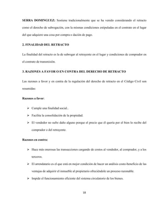 18
SERRA DOMINGUEZ: Sostiene tradicionalmente que se ha venido considerando el retracto
como el derecho de subrogación, con la mismas condiciones estipuladas en el contrato en el lugar
del que adquiere una cosa por compra o dación de pago.
2. FINALIDAD DEL RETRACTO
La finalidad del retracto es la de subrogar al retrayente en el lugar y condiciones de comprador en
el contrato de transmisión.
3. RAZONES A FAVOR O EN CONTRA DEL DERECHO DE RETRACTO
Las razones a favor y en contra de la regulación del derecho de retracto en el Código Civil son
resumidas:
Razones a favor:
 Cumple una finalidad social..
 Facilita la consolidación de la propiedad.
 El vendedor no sufre daño alguno porque el precio que él quería por el bien lo recibe del
comprador o del retrayente.
Razones en contra:
 Hace más onerosas las transacciones cargando de costos al vendedor, al comprador, y a los
terceros.
 El arrendatario es el que está en mejor condición de hacer un análisis costo-beneficio de las
ventajas de adquirir el inmueble al propietario ofreciéndole un proceso razonable.
 Impide el funcionamiento eficiente del sistema circulatorio de los bienes.
 