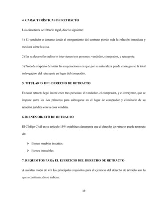 19
4. CARACTERÍSTICAS DE RETRACTO
Los caracteres de retracto legal, dice lo siguiente:
1) El vendedor o donante desde el otorgamiento del contrato pierde toda la relación inmediata y
mediata sobre la cosa.
2) En su desarrollo ordinario intervienen tres personas: vendedor, comprador, y retrayente.
3) Procede respecto de todas las enajenaciones en que por su naturaleza pueda conseguirse la total
subrogación del retrayente en lugar del comprador.
5. TITULARES DEL DERECHO DE RETRACTO
En todo retracto legal intervienen tres personas: el vendedor, el comprador, y el retrayente, que se
impone entre los dos primeros para subrogarse en el lugar de comprador y eliminarle de su
relación jurídica con la cosa vendida.
6. BIENES OBJETO DE RETRACTO
El Código Civil en su artículo 1594 establece claramente que el derecho de retracto puede respecto
de:
 Bienes muebles inscritos.
 Bienes inmuebles
7. REQUISITOS PARA EL EJERCICIO DEL DERECHO DE RETRACTO
A nuestro modo de ver los principales requisitos para el ejercicio del derecho de retracto son lo
que a continuación se indican:
 