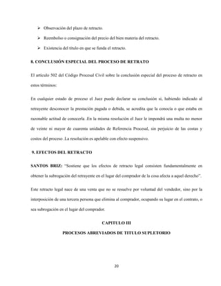 20
 Observación del plazo de retracto.
 Reembolso o consignación del precio del bien materia del retracto.
 Existencia del título en que se funda el retracto.
8. CONCLUSIÓN ESPECIAL DEL PROCESO DE RETRATO
El artículo 502 del Código Procesal Civil sobre la conclusión especial del proceso de retracto en
estos términos:
En cualquier estado de proceso el Juez puede declarar su conclusión si, habiendo indicado al
retrayente desconocer la prestación pagada o debida, se acredita que la conocía o que estaba en
razonable actitud de conocerla .En la misma resolución el Juez le impondrá una multa no menor
de veinte ni mayor de cuarenta unidades de Referencia Procesal, sin perjuicio de las costas y
costos del proceso .La resolución es apelable con efecto suspensivo.
9. EFECTOS DEL RETRACTO
SANTOS BRIZ: “Sostiene que los efectos de retracto legal consisten fundamentalmente en
obtener la subrogación del retrayente en el lugar del comprador de la cosa afecta a aquel derecho”.
Este retracto legal nace de una venta que no se resuelve por voluntad del vendedor, sino por la
interposición de una tercera persona que elimina al comprador, ocupando su lugar en el contrato, o
sea subrogación en el lugar del comprador.
CAPITULO III
PROCESOS ABREVIADOS DE TITULO SUPLETORIO
 
