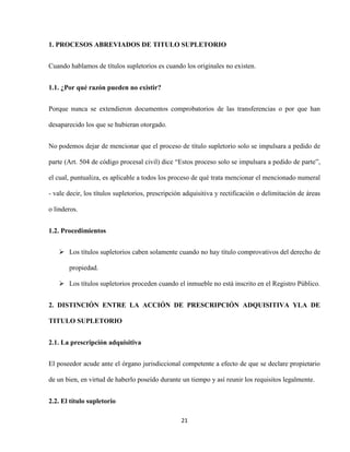 21
1. PROCESOS ABREVIADOS DE TITULO SUPLETORIO
Cuando hablamos de títulos supletorios es cuando los originales no existen.
1.1. ¿Por qué razón pueden no existir?
Porque nunca se extendieron documentos comprobatorios de las transferencias o por que han
desaparecido los que se hubieran otorgado.
No podemos dejar de mencionar que el proceso de título supletorio solo se impulsara a pedido de
parte (Art. 504 de código procesal civil) dice “Estos proceso solo se impulsara a pedido de parte”,
el cual, puntualiza, es aplicable a todos los proceso de qué trata mencionar el mencionado numeral
- vale decir, los títulos supletorios, prescripción adquisitiva y rectificación o delimitación de áreas
o linderos.
1.2. Procedimientos
 Los títulos supletorios caben solamente cuando no hay título comprovativos del derecho de
propiedad.
 Los títulos supletorios proceden cuando el inmueble no está inscrito en el Registro Público.
2. DISTINCIÓN ENTRE LA ACCIÓN DE PRESCRIPCIÓN ADQUISITIVA YLA DE
TITULO SUPLETORIO
2.1. La prescripción adquisitiva
El poseedor acude ante el órgano jurisdiccional competente a efecto de que se declare propietario
de un bien, en virtud de haberlo poseído durante un tiempo y así reunir los requisitos legalmente.
2.2. El título supletorio
 