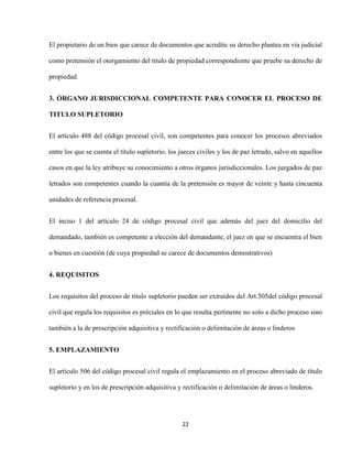 22
El propietario de un bien que carece de documentos que acredite su derecho plantea en vía judicial
como pretensión el otorgamiento del título de propiedad correspondiente que pruebe su derecho de
propiedad.
3. ÓRGANO JURISDICCIONAL COMPETENTE PARA CONOCER EL PROCESO DE
TITULO SUPLETORIO
El artículo 488 del código procesal civil, son competentes para conocer los procesos abreviados
entre los que se cuenta el título supletorio, los jueces civiles y los de paz letrado, salvo en aquellos
casos en que la ley atribuye su conocimiento a otros órganos jurisdiccionales. Los juzgados de paz
letrados son competentes cuando la cuantía de la pretensión es mayor de veinte y hasta cincuenta
unidades de referencia procesal.
El inciso 1 del artículo 24 de código procesal civil que además del juez del domicilio del
demandado, también es competente a elección del demandante, el juez en que se encuentra el bien
o bienes en cuestión (de cuya propiedad se carece de documentos demostrativos)
4. REQUISITOS
Los requisitos del proceso de título supletorio pueden ser extraídos del Art.505del código procesal
civil que regula los requisitos es préciales en lo que resulta pertinente no solo a dicho proceso sino
también a la de prescripción adquisitiva y rectificación o delimitación de áreas o linderos
5. EMPLAZAMIENTO
El artículo 506 del código procesal civil regula el emplazamiento en el proceso abreviado de título
supletorio y en los de prescripción adquisitiva y rectificación o delimitación de áreas o linderos.
 