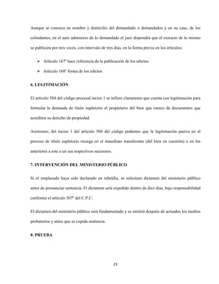 23
Aunque se conozca en nombre y domicilio del demandado o demandados y en su caso, de los
colindantes, en el auto admisorio de lo demandado el juez dispondrá que el extracto de lo mismo
se publicara por tres veces, con intervalo de tres días, en la forma previa en los artículos:
 Artículo 167º hace referencia de la publicación de los edictos
 Artículo 168º forma de los edictos
6. LEGITIMACIÓN
El artículo 504 del código procesal inciso 1 se infiere claramente que cuenta con legitimación para
formular la demanda de título supletorio el propietario del bien que carece de documentos que
acrediten su derecho de propiedad.
Asimismo, del inciso 1 del artículo 504 del código podemos que la legitimación pasiva en el
proceso de título supletorio recaiga en el inmediato transferente (del bien en cuestión) o en los
anteriores a este o en sus respectivos sucesores.
7. INTERVENCIÓN DEL MINISTERIO PÚBLICO
Si el emplazado haya sido declarado en rebeldía, se solicitara dictamen del ministerio público
antes de pronunciar sentencia. El dictamen será expedido dentro de diez días, bajo responsabilidad
conforme el artículo 507º del C.P.C.
El dictamen del ministerio público será fundamentado y se emitirá después de actuados los medios
probatorios y antes que se expida sentencia.
8. PRUEBA
 