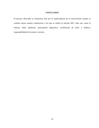 25
CONCLUSION
El proceso abreviado se caracteriza más por la improcedencia de la reconvención cuando se
ventilan ciertos asuntos contenciosos a los que se refiere el artículo 490°, tales son: como el
retracto, título supletorio, prescripción adquisitiva, rectificación de áreas y linderos,
responsabilidad de los jueces y tercería.
 