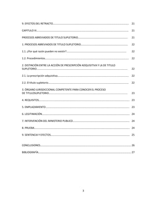 3
9. EFECTOS DEL RETRACTO…………………………………………………………………………………………………….. 21
CAPITULO III…………………………………………………………………………………………………………………………… 21
PROCESOS ABREVIADOS DE TITULO SUPLETORIO…………………………………………………………………. 21
1. PROCESOS ABREVIADOS DE TITULO SUPLETORIO……………………………………………………………… 22
1.1. ¿Por qué razón pueden no existir?.................................................................................... 22
1.2. Procedimientos……………………………………………………………………………………………………………….. 22
2. DISTINCIÓN ENTRE LA ACCIÓN DE PRESCRIPCIÓN ADQUISITIVA Y LA DE TITULO
SUPLETORIO............................................................................................................................... 22
2.1. La prescripción adquisitiva………………………………………………………………………………………………. 22
2.2. El título supletorio…………………………………………………………………………………………………………… 22
3. ÓRGANO JURISDICCIONAL COMPETENTE PARA CONOCER EL PROCESO
DE TITULOSUPLETORIO.............................................................................................................. 23
4. REQUISITOS…………………………………………………………………………………………………………………………. 23
5. EMPLAZAMIENTO……………………………………………………………………………………………………………….. 23
6. LEGITIMACIÓN…………………………………………………………………………………………………………………….. 24
7. INTERVENCIÓN DEL MINISTERIO PUBLICO…………………………………………………………………………… 24
8. PRUEBA……………………………………………………………………………………………………………………………….. 24
9. SENTENCIA Y EFECTOS…………………………………………………………………………………………………………. 25
CONCLUSIONES…………………………………………………………………………………………………………………………. 26
BIBLIOGRAFÍA……………………………………………………………………………………………………………………………. 27
 