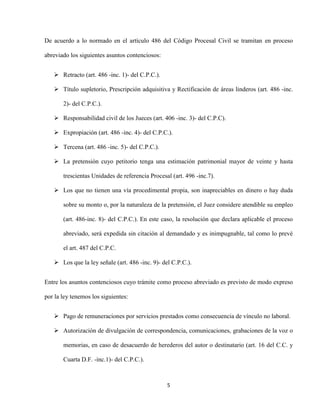 5
De acuerdo a lo normado en el artículo 486 del Código Procesal Civil se tramitan en proceso
abreviado los siguientes asuntos contenciosos:
 Retracto (art. 486 -inc. 1)- del C.P.C.).
 Título supletorio, Prescripción adquisitiva y Rectificación de áreas linderos (art. 486 -inc.
2)- del C.P.C.).
 Responsabilidad civil de los Jueces (art. 406 -inc. 3)- del C.P.C).
 Expropiación (art. 486 -inc. 4)- del C.P.C.).
 Tercena (art. 486 -inc. 5)- del C.P.C.).
 La pretensión cuyo petitorio tenga una estimación patrimonial mayor de veinte y hasta
trescientas Unidades de referencia Procesal (art. 496 -inc.7).
 Los que no tienen una vía procedimental propia, son inapreciables en dinero o hay duda
sobre su monto o, por la naturaleza de la pretensión, el Juez considere atendible su empleo
(art. 486-inc. 8)- del C.P.C.). En este caso, la resolución que declara aplicable el proceso
abreviado, será expedida sin citación al demandado y es inimpugnable, tal como lo prevé
el art. 487 del C.P.C.
 Los que la ley señale (art. 486 -inc. 9)- del C.P.C.).
Entre los asuntos contenciosos cuyo trámite como proceso abreviado es previsto de modo expreso
por la ley tenemos los siguientes:
 Pago de remuneraciones por servicios prestados como consecuencia de vínculo no laboral.
 Autorización de divulgación de correspondencia, comunicaciones, grabaciones de la voz o
memorias, en caso de desacuerdo de herederos del autor o destinatario (art. 16 del C.C. y
Cuarta D.F. -inc.1)- del C.P.C.).
 