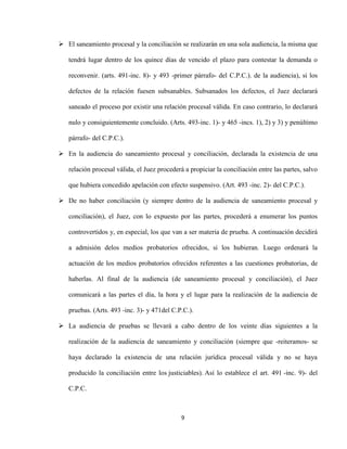 9
 El saneamiento procesal y la conciliación se realizarán en una sola audiencia, la misma que
tendrá lugar dentro de los quince días de vencido el plazo para contestar la demanda o
reconvenir. (arts. 491-inc. 8)- y 493 -primer párrafo- del C.P.C.). de la audiencia), si los
defectos de la relación fuesen subsanables. Subsanados los defectos, el Juez declarará
saneado el proceso por existir una relación procesal válida. En caso contrario, lo declarará
nulo y consiguientemente concluido. (Arts. 493-inc. 1)- y 465 -incs. 1), 2) y 3) y penúltimo
párrafo- del C.P.C.).
 En la audiencia do saneamiento procesal y conciliación, declarada la existencia de una
relación procesal válida, el Juez procederá a propiciar la conciliación entre las partes, salvo
que hubiera concedido apelación con efecto suspensivo. (Art. 493 -inc. 2)- del C.P.C.).
 De no haber conciliación (y siempre dentro de la audiencia de saneamiento procesal y
conciliación), el Juez, con lo expuesto por las partes, procederá a enumerar los puntos
controvertidos y, en especial, los que van a ser materia de prueba. A continuación decidirá
a admisión delos medios probatorios ofrecidos, si los hubieran. Luego ordenará la
actuación de los medios probatorios ofrecidos referentes a las cuestiones probatorias, de
haberlas. Al final de la audiencia (de saneamiento procesal y conciliación), el Juez
comunicará a las partes el día, la hora y el lugar para la realización de la audiencia de
pruebas. (Arts. 493 -inc. 3)- y 471del C.P.C.).
 La audiencia de pruebas se llevará a cabo dentro de los veinte días siguientes a la
realización de la audiencia de saneamiento y conciliación (siempre que -reiteramos- se
haya declarado la existencia de una relación jurídica procesal válida y no se haya
producido la conciliación entre los justiciables). Así lo establece el art. 491 -inc. 9)- del
C.P.C.
 
