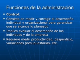 Funciones de la administración Control : Consiste en medir y corregir el desempeño individual y organizacional para garantizar que se alcance lo planeado Implica evaluar el desempeño de los individuos y de la empresa Requiere medir productividad, desperdicio, variaciones presupuestarias, etc. 