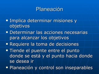 Planeación Implica determinar misiones y objetivos Determinar las acciones necesarias para alcanzar los objetivos Requiere la toma de decisiones Tiende el puente entre el punto donde se está y el punto hacia donde se desea ir Planeación y control son inseparables 