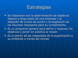 Estrategias Se relacionan con la determinación de objetivos básicos a largo plazo de una empresa y la adopción de cursos de acción y la asignación de los recursos necesarios para su cumplimiento Es un programa general para definir y alcanzar los objetivos y poner en práctica la misión Es el patrón de las respuestas de la organización a su ambiente a través del tiempo 