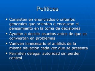 Políticas Consisten en enunciados o criterios generales que orientan o encauzan el pensamiento en la toma de decisiones Ayudan a decidir asuntos antes de que se conviertan en problemas Vuelven innecesario el análisis de la misma situación cada vez que se presenta Permiten delegar autoridad sin perder control 