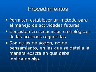 Procedimientos Permiten establecer un método para el manejo de actividades futuras Consisten en secuencias cronológicas de las acciones requeridas Son guías de acción, no de pensamiento, en las que se detalla la manera exacta en que debe realizarse algo 