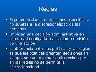 Reglas Exponen acciones u omisiones específicas, no sujetas a la discrecionalidad de las personas Implican una decisión administrativa en cuanto a la obligada realización u omisión de una acción La diferencia entre las políticas y las reglas es que las políticas orientan decisiones en las que se puede actuar a discreción, pero en las reglas no se permite la discrecionalidad 
