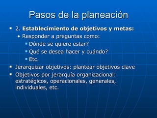 Pasos de la planeación 2.  Establecimiento de objetivos y metas: Responder a preguntas como: Dónde se quiere estar? Qué se desea hacer y cuándo? Etc. Jerarquizar objetivos: plantear objetivos clave Objetivos por jerarquía organizacional: estratégicos, operacionales, generales, individuales, etc. 