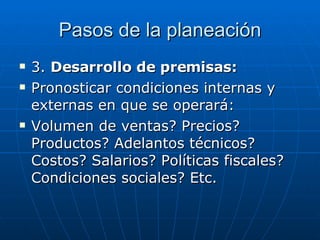 Pasos de la planeación 3.  Desarrollo de premisas: Pronosticar condiciones internas y externas en que se operará: Volumen de ventas? Precios? Productos? Adelantos técnicos? Costos? Salarios? Políticas fiscales? Condiciones sociales? Etc. 