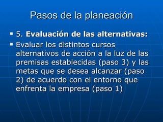 Pasos de la planeación 5.  Evaluación de las alternativas: Evaluar los distintos cursos alternativos de acción a la luz de las premisas establecidas (paso 3) y las metas que se desea alcanzar (paso 2) de acuerdo con el entorno que enfrenta la empresa (paso 1) 