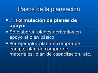Pasos de la planeación 7.  Formulación de planes de apoyo: Se elaboran planes derivados en apoyo al plan básico Por ejemplo: plan de compra de equipo, plan de compra de materiales, plan de capacitación, etc. 