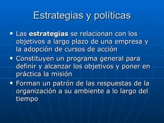 Estrategias y políticas Las  estrategias  se relacionan con los objetivos a largo plazo de una empresa y la adopción de cursos de acción Constituyen un programa general para definir y alcanzar los objetivos y poner en práctica la misión Forman un patrón de las respuestas de la organización a su ambiente a lo largo del tiempo 