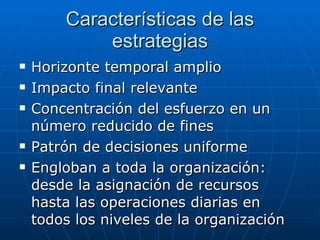 Características de las estrategias Horizonte temporal amplio Impacto final relevante Concentración del esfuerzo en un número reducido de fines Patrón de decisiones uniforme Engloban a toda la organización: desde la asignación de recursos hasta las operaciones diarias en todos los niveles de la organización 
