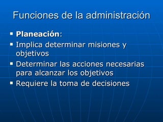 Funciones de la administración Planeación : Implica determinar misiones y objetivos Determinar las acciones necesarias para alcanzar los objetivos Requiere la toma de decisiones 
