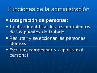 Funciones de la administración Integración de personal : Implica identificar los requerimientos de los puestos de trabajo Reclutar y seleccionar las personas idóneas Evaluar, compensar y capacitar al personal 
