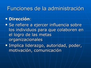 Funciones de la administración Dirección : Se refiere a ejercer influencia sobre los individuos para que colaboren en el logro de las metas organizacionales Implica liderazgo, autoridad, poder, motivación, comunicación 