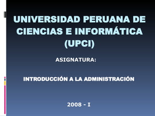 UNIVERSIDAD PERUANA DE CIENCIAS E INFORMÁTICA (UPCI) ASIGNATURA: INTRODUCCIÓN A LA ADMINISTRACIÓN 2008 - I 