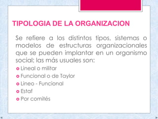 TIPOLOGIA DE LA ORGANIZACION
Se refiere a los distintos tipos, sistemas o
modelos de estructuras organizacionales
que se pueden implantar en un organismo
social; las más usuales son:
 Lineal o militar
 Funcional o de Taylor
 Lineo - Funcional
 Estaf
 Por comités
 