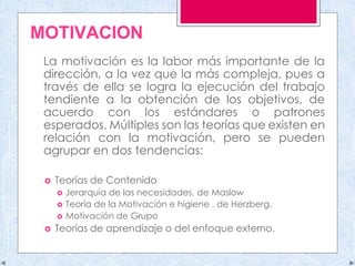MOTIVACION
La motivación es la labor más importante de la
dirección, a la vez que la más compleja, pues a
través de ella se logra la ejecución del trabajo
tendiente a la obtención de los objetivos, de
acuerdo con los estándares o patrones
esperados. Múltiples son las teorías que existen en
relación con la motivación, pero se pueden
agrupar en dos tendencias:
 Teorías de Contenido
 Jerarquía de las necesidades, de Maslow
 Teoría de la Motivación e higiene , de Herzberg.
 Motivación de Grupo
 Teorías de aprendizaje o del enfoque externo.
 