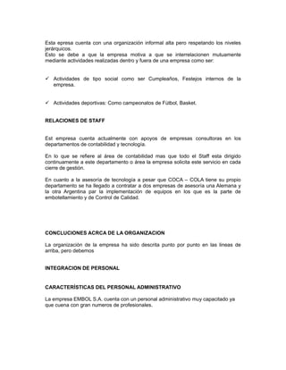 Esta epresa cuenta con una organización informal alta pero respetando los niveles
jerárquicos.
Esto se debe a que la empresa motiva a que se interrelacionen mutuamente
mediante actividades realizadas dentro y fuera de una empresa como ser:


 Actividades de tipo social como ser Cumpleaños, Festejos internos de la
  empresa.


 Actividades deportivas: Como campeonatos de Fútbol, Basket.


RELACIONES DE STAFF


Est empresa cuenta actualmente con apoyos de empresas consultoras en los
departamentos de contabilidad y tecnología.

En lo que se refiere al área de contabilidad mas que todo el Staff esta dirigido
continuamente a este departamento o área la empresa solicita este servicio en cada
cierre de gestión.

En cuanto a la asesoría de tecnología a pesar que COCA – COLA tiene su propio
departamento se ha llegado a contratar a dos empresas de asesoría una Alemana y
la otra Argentina par la implementación de equipos en los que es la parte de
embotellamiento y de Control de Calidad.




CONCLUCIONES ACRCA DE LA ORGANIZACION

La organización de la empresa ha sido descrita punto por punto en las lineas de
arriba, pero debemos


INTEGRACION DE PERSONAL


CARACTERÍSTICAS DEL PERSONAL ADMINISTRATIVO

La empresa EMBOL S.A. cuenta con un personal administrativo muy capacitado ya
que cuena con gran numeros de profesionales.
 