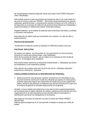 de los postulantes mediante preguntas claves para lograr tener STAR’S (Situación,
Tarea, Resultados)

Este método se llevo a cabo por primera ves durante los días 31 de mayo hasta el 2
de junio se lo llevo a cabo por TRAGET – DDI (Chile) donde participaron los gerente
regionales, gerente de área, y el personal de recursos humanos con el fin entrenar a
los ejecutivos en el proceso de selección de personal desarrollando sus habilidades y
proporcionandeles un método para realizar entrevistas exitosas.

Targeted Selection, es el método de selección para entrevistas más eficaz y confiable
a nacional e internacional.

Esta selección se realiza cada que se presenta una vacante o en caso de retiro o
reestructuración.

POLITICA DE ROTACION

Actualmente la empresa cuenta con políticas en diferentes puestos como ser:

POLITICAS EXPLICITAS

Se realiza una rotación con los puestos de los supervisores con los promotores
tomando en cuenta que ambos tengan esas habilidades
Otros de los puestos de rotación que se realiza en la empresa es entre el jefe de
línea con el encargado de la sopladora.

Para realizar estas rotaciones se estudia las características y habilidades que tienen
los empleados y a sus respectivos puestos.

Esta rotación se la realiza cada mes con el fin de que los empleados adquieran
experiencia y ambicionen superarse.

CONCLUCIONES ACERCA DE LA INTEGRACION DE PERSONAL

 Desde el punto de vista del grupo nuestras conclusiones son favorables ya que
  recursos humanos cuenta con un jefe muy eficiente que aporta con ideas para la
  empresa ideas para mejorar las condiciones de trabajo escucha las sugerencias
  ideas o reclamos del personal no olvidemos que recursos humanos fue quien tuvo
  la iniciativa de generar la actividad desayunando con el gerente.

También un buen método para determinar como esta el clima organizacional dentro
de la empresa esto lo realiza mediante encuestas y sabemos que el estudio del clima
organizacional es de vital importancia ya que permite obtener la percepción e
identificación que tienen los trabajadores en la empresa.

Otra razón es el proceso de selección que lleva a través del método TARGET
SELECTION
Además genera programas en el cual aprender a trabajar en equipo por medio de
juegos.
 
