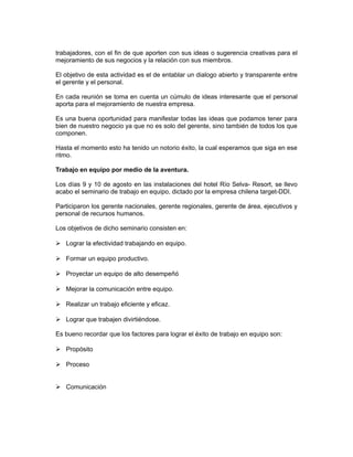 trabajadores, con el fin de que aporten con sus ideas o sugerencia creativas para el
mejoramiento de sus negocios y la relación con sus miembros.

El objetivo de esta actividad es el de entablar un dialogo abierto y transparente entre
el gerente y el personal.

En cada reunión se toma en cuenta un cúmulo de ideas interesante que el personal
aporta para el mejoramiento de nuestra empresa.

Es una buena oportunidad para manifestar todas las ideas que podamos tener para
bien de nuestro negocio ya que no es solo del gerente, sino también de todos los que
componen.

Hasta el momento esto ha tenido un notorio éxito, la cual esperamos que siga en ese
ritmo.

Trabajo en equipo por medio de la aventura.

Los días 9 y 10 de agosto en las instalaciones del hotel Río Selva- Resort, se llevo
acabo el seminario de trabajo en equipo, dictado por la empresa chilena target-DDI.

Participaron los gerente nacionales, gerente regionales, gerente de área, ejecutivos y
personal de recursos humanos.

Los objetivos de dicho seminario consisten en:

 Lograr la efectividad trabajando en equipo.

 Formar un equipo productivo.

 Proyectar un equipo de alto desempeñó

 Mejorar la comunicación entre equipo.

 Realizar un trabajo eficiente y eficaz.

 Lograr que trabajen divirtiéndose.

Es bueno recordar que los factores para lograr el éxito de trabajo en equipo son:

 Propósito

 Proceso


 Comunicación
 