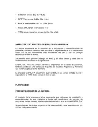 •   SIMBA en envase de 2 lts. Y ¾ lts

•   SPRITE en envase de 2lts. 1lts. y mini.

•   FANTA en envase de 2lts. 1lts. ¾ lts. y mini.

•   COCA-COLA DIET en envase de ½ lt.

•   VITAL (agua mineral) en envase de 2lts. 1lts. y ½ lt.




ANTECEDENTES Y ASPECTOS GENERALES DE LA EMPRESA

La amplia experiencia en la actividad de la importación y comercialización de
gaseosas y otros han permitido a los socios de la empresa EMBOL S.A. consolidarse
como uno de los importadores más importantes del país y con un prestigio
reconocido en todo el mundo.

Actualmente esta ganando prestigio en Perú y en otros países y cada vez va
incrementando la calidad de sus productos.

EMBOL S.A. tiene una amplia actividad y experiencia en la venta de gaseosas,
también cuenta con una tecnología de punta de industrias Argentinas y Alemanas
que fueron adaptas al clima Boliviano.

La empresa EMBOL S.A actualmente cubre el 60% de las ventas en todo el país y
espera tener el 100% de las ventas de todo el país.




PLANIFICACION


PROPOSITO O MISION DE LA EMPRESA


El propósito de la empresa es el de incrementar sus volúmenes de importación y
comercialización de sus productos a través del cumplimiento de estrictos de
programas, planes, metas y objetivos planteados al inicio de la actividad EMBOL S.A.

Su propósito es de ofrecer un producto de buena calidad y que sea comprado por
todos a cualquier momento.
 