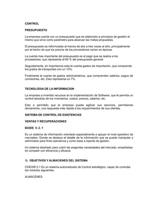 CONTROL

PRESUPUIESTO

La empresa cuenta con un presupuesto que es elaborado a principios de gestión el
mismo que sirve como parámetro para alcanzar las metas propuestas.

El presupuesto es reformulado al menos de dos a tres veces al año, principalmente
por el hecho de que los precios de los proveedores varían en épocas.

La cuenta mas importante del presupuesto es el pago que se realiza a los
proveedores, que representa el 60 % del presupuesto general.

Seguidamente, en importancia esta la cuenta gastos de importación, que comprende
los gratos de transportes con un 15%.

Finalmente la cuenta de gastos administrativos, que comprenden salarios, pagos de
comisiones, etc. Esto representa un 7%.


TECNOLOGIA DE LA INFORMACION

La empresa a invertido recursos en la implementación de Software, que le permita un
control absoluto de los inventarios, costos, precios, salarios, etc.

Esto a permitido que la empresa pueda agilizar sus servicios, permitiendo
obviamente, una respuesta más rápida a los requerimientos de sus clientes.

SISTEMA DE CONTROL DE EXISTENCIAS

VENTAS Y RECUPERACIONES

BASIS V. 2. 1

Es un sistema de información orientado especialmente a apoyar el nivel operativo de
mercadeo. Donde se destaca el detalle de la información que se puede manipular y
administrar para fines operativos y como base a reporte de gestión.

Un sistema diseñado para cubrir las exigentes necesidades del mercado, empeñadas
en competir con eficiencia y eficacia.


1) OBJETIVOS Y ALMACIENES DEL SISTEMA

COEXIR 2.1 Es un sistema automatizado de Control estratégico, capaz de controlar
los módulos siguientes:

ALMACENES
 