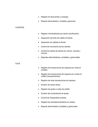 •   Registro de descuentos y recargos.

           •   Reporte administrativo, contable y gerencial.


CLIENTES


           •   Registro individualizado por sector (zonificación).

           •   Asignación de limite de crédito al cliente.

           •   Asignación de calidad al cliente.

           •   Control de movimiento de los clientes.

           •   Control de cartera de cliente por vencer, vencida y
               morosa.

           •   Reportes administrativas, contables y gerenciales.


CAJA

           •   Registro de transacciones de ingresos por venta al
               contado.

           •   Registro de transacciones de ingresos por ventas al
               crédito (recuperaciones)

           •   Registro de otras transacciones de ingresos.

           •   Emisión de recibo oficial.

           •   Registro de ajuste a notas de crédito

           •   Emisión del comprobante de ajuste.

           •   Control de cheque/letra recibida.

           •   Registro de cancelaciones/letras en cartera.

           •   Reporte administrativo contables y gerenciales.
 