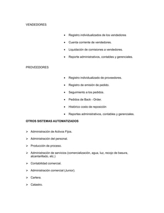 VENDEDORES


                            •    Registro individualizados de los vendedores

                            •    Cuenta corriente de vendedores.

                            •    Liquidación de comisiones a vendedores.

                            •    Reporte administrativos, contables y gerenciales.


PROVEEDORES


                            •    Registro individualizado de proveedores.

                            •    Registro de emisión de pedido.

                            •    Seguimiento a los pedidos.

                            •    Pedidos de Back - Order.

                            •    Histórico costo de reposición

                            •    Reportes administrativos, contables y gerenciales.

OTROS SISTEMAS AUTOMATIZADOS


 Administración de Activos Fijos.

 Administración del personal.

 Producción de proceso.

 Administración de servicios (comercialización, agua, luz, recojo de basura,
  alcantarillado, etc.)

 Contabilidad comercial.

 Administración comercial (Junior).

 Cartera.

 Catastro.
 