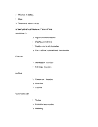  Ordenes de trabajo.

 Caja.

 Sistema de seguro medico.


SERVICIOS DE ASESORIA Y CONSULTORIA

Administración

                    Organización empresarial

                    Diseño administrativo

                    Fortalecimiento administrativo

                    Elaboración e implementaron de manuales


Finanzas


                    Planificación financiera

                    Estrategia financiera


Auditoria


                    Económica - financiera

                    Operativa

                    Sistema


Comercialización


                    Ventas

                    Publicidad y promoción

                    Marketing
 