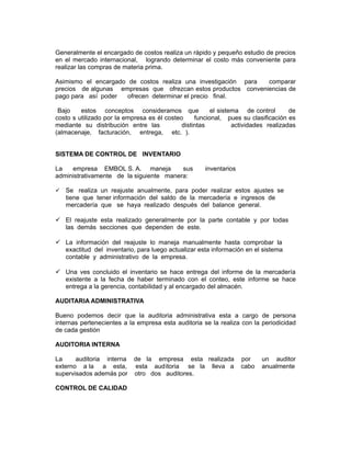 Generalmente el encargado de costos realiza un rápido y pequeño estudio de precios
en el mercado internacional, logrando determinar el costo más conveniente para
realizar las compras de materia prima.

Asimismo el encargado de costos realiza una investigación para  comparar
precios de algunas empresas que ofrezcan estos productos conveniencias de
pago para así poder   ofrecen determinar el precio final.

 Bajo    estos conceptos consideramos que               el sistema de control       de
costo s utilizado por la empresa es él costeo     funcional, pues su clasificación es
mediante su distribución entre las           distintas          actividades realizadas
(almacenaje, facturación, entrega, etc. ).


SISTEMA DE CONTROL DE INVENTARIO

La   empresa EMBOL S. A. maneja          sus         inventarios
administrativamente de la siguiente manera:

 Se realiza un reajuste anualmente, para poder realizar estos ajustes se
   tiene que tener información del saldo de la mercadería e ingresos de
   mercadería que se haya realizado después del balance general.

 El reajuste esta realizado generalmente por la parte contable y por todas
  las demás secciones que dependen de este.

 La información del reajuste lo maneja manualmente hasta comprobar la
  exactitud del inventario, para luego actualizar esta información en el sistema
  contable y administrativo de la empresa.

 Una ves concluido el inventario se hace entrega del informe de la mercadería
  existente a la fecha de haber terminado con el conteo, este informe se hace
  entrega a la gerencia, contabilidad y al encargado del almacén.

AUDITARIA ADMINISTRATIVA

Bueno podemos decir que la auditoria administrativa esta a cargo de persona
internas pertenecientes a la empresa esta auditoria se la realiza con la periodicidad
de cada gestión

AUDITORIA INTERNA

La     auditoria interna    de la empresa esta realizada           por    un auditor
externo a la a esta,        esta auditoria se la lleva a           cabo   anualmente
supervisados además por     otro dos auditores.

CONTROL DE CALIDAD
 