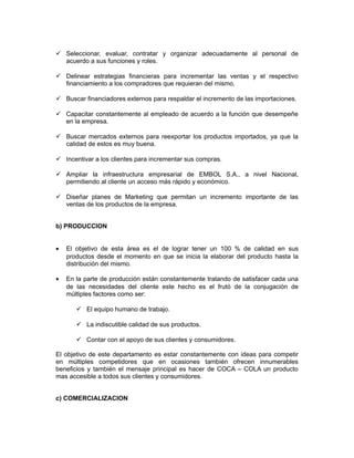  Seleccionar, evaluar, contratar y organizar adecuadamente al personal de
  acuerdo a sus funciones y roles.

 Delinear estrategias financieras para incrementar las ventas y el respectivo
  financiamiento a los compradores que requieran del mismo.

 Buscar financiadores externos para respaldar el incremento de las importaciones.

 Capacitar constantemente al empleado de acuerdo a la función que desempeñe
  en la empresa.

 Buscar mercados externos para reexportar los productos importados, ya que la
  calidad de estos es muy buena.

 Incentivar a los clientes para incrementar sus compras.

 Ampliar la infraestructura empresarial de EMBOL S.A., a nivel Nacional,
  permitiendo al cliente un acceso más rápido y económico.

 Diseñar planes de Marketing que permitan un incremento importante de las
  ventas de los productos de la empresa.


b) PRODUCCION


•   El objetivo de esta área es el de lograr tener un 100 % de calidad en sus
    productos desde el momento en que se inicia la elaborar del producto hasta la
    distribución del mismo.

•   En la parte de producción están constantemente tratando de satisfacer cada una
    de las necesidades del cliente este hecho es el frutó de la conjugación de
    múltiples factores como ser:

        El equipo humano de trabajo.

        La indiscutible calidad de sus productos.

        Contar con el apoyo de sus clientes y consumidores.

El objetivo de este departamento es estar constantemente con ideas para competir
en múltiples competidores que en ocasiones también ofrecen innumerables
beneficios y también el mensaje principal es hacer de COCA – COLA un producto
mas accesible a todos sus clientes y consumidores.


c) COMERCIALIZACION
 