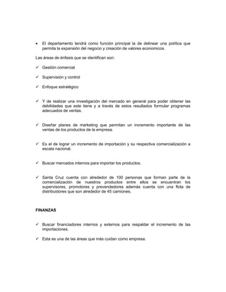 •   El departamento tendrá como función principal la de delinear una política que
    permita la expansión del negocio y creación de valores economicos.

Las áreas de énfasis que se identifican son:

 Gestión comercial

 Supervisión y control

 Enfoque estratégico


 Y de realizar una investigación del mercado en general para poder obtener las
  debilidades que este tiene y a través de estos resultados formular programas
  adecuados de ventas.


 Diseñar planes de marketing que permitan un incremento importante de las
  ventas de los productos de la empresa.


 Es el de lograr un incremento de importación y su respectiva comercialización a
  escala nacional.


 Buscar mercados internos para importar los productos.


 Santa Cruz cuenta con alrededor de 100 personas que forman parte de la
  comercialización de nuestros productos entre ellos se encuentran los
  supervisores, promotores y prevendedores además cuenta con una flota de
  distribuidores que son alrededor de 45 camiones.



FINANZAS


 Buscar financiadores internos y externos para respaldar el incremento de las
  importaciones.

 Esta es una de las áreas que más cuidan como empresa.
 