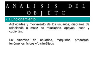 ANALISIS DEL OBJETO Funcionamiento Actividades y movimiento de los usuarios; diagrama de relaciones o matiz de relaciones, apoyos, losas y cubiertas. La dinámica de usuarios, maquinas, productos, fenómenos físicos y/o climáticos. 