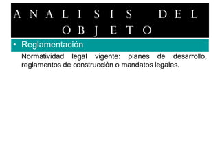 ANALISIS DEL OBJETO Reglamentación Normatividad legal vigente: planes de desarrollo, reglamentos de construcción o mandatos legales. 