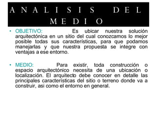 ANALISIS DEL MEDIO OBJETIVO: Es ubicar nuestra solución arquitectónica en un sitio del cual conozcamos lo mejor posible todas sus características, para que podamos manejarlas y que nuestra propuesta se integre con ventajas a ese entorno. MEDIO: Para existir, toda construcción o espacio arquitectónico necesita de una ubicación o localización. El arquitecto debe conocer en detalle las principales características del sitio o terreno donde va a construir, asi como el entorno en general. 